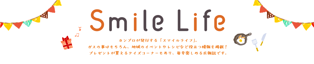 カンプロ広報部が発行する「スマイルライフ」。ガスの事はもちろん、地域のイベントやレシピなど役立つ情報を掲載！プレゼントが貰えるクイズコーナーもあり、毎号楽しめる広報誌です。