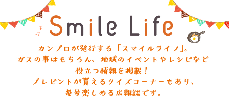 カンプロ広報部が発行する「スマイルライフ」。ガスの事はもちろん、地域のイベントやレシピなど役立つ情報を掲載！プレゼントが貰えるクイズコーナーもあり、毎号楽しめる広報誌です。